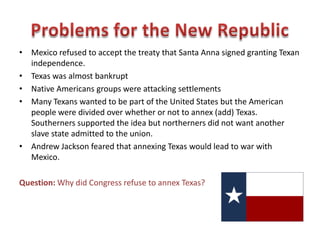 • After surrendering Santa Anna signed a treaty granting Texas independence.
• Texan delegates wrote a constitution using the United States Constitution as
a model.
• Sam Houston was elected president of the Republic of Texas.
• Texans nicknamed their new country “The Lone Star Republic” because
their soldiers carried a flag with a single white star when they won
independence.
Question: What was the official name of
the independent Texas republic?
 