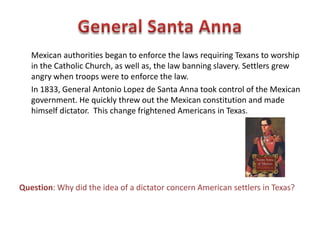 • There were twenty-five other empresarios, people given land grants in
exchange for recruiting settlers, who established colonies in Texas. By
1830, there were about 20,000 Americans in Texas.
• All settlers had agreed to become Mexican citizens, worship in the Roman
Catholic Church, and speak Spanish. However, most settlers were English
speaking Protestants who felt little loyalty to Mexico. Some settlers even
brought slaves from Louisiana.
Question: Why were did Mexican authorities decide to bar any more
Americans from settling Texas?
 