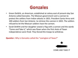Mexican authorities began to enforce the laws requiring Texans to worship
in the Catholic Church, as well as, the law banning slavery. Settlers grew
angry when troops were to enforce the law.
In 1833, General Antonio Lopez de Santa Anna took control of the Mexican
government. He quickly threw out the Mexican constitution and made
himself dictator. This change frightened Americans in Texas.
Question: Why did the idea of a dictator concern American settlers in Texas?
 