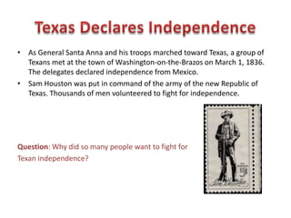 • Green DeWitt, an American, established at colony east of present-day San
Antonio called Gonzales. The Mexican government sent a cannon to
protect the settlers from Indian attacks in 1831. President Santa Anna sent
100 soldiers from San Antonio to retrieve the cannon in 1835. The settlers
refused to let the Mexican soldiers have the cannon.
• Sarah DeWitt and her daughter sewed a flag with a cannon and the words
“Come and Take it,” which was flown when the first shots of Texan
independence were fired. They forced the troops to withdraw.
Question: Why is Gonzales called the “Lexington of Texas?”
 