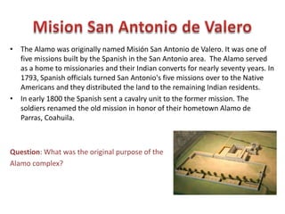 • As General Santa Anna and his troops marched toward Texas, a group of
Texans met at the town of Washington-on-the-Brazos on March 1, 1836.
The delegates declared independence from Mexico.
• Sam Houston was put in command of the army of the new Republic of
Texas. Thousands of men volunteered to fight for independence.
Question: Why did so many people want to fight for
Texan independence?
 