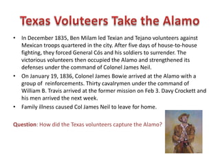 • The Alamo was originally named Misión San Antonio de Valero. It was one of
five missions built by the Spanish in the San Antonio area. The Alamo served
as a home to missionaries and their Indian converts for nearly seventy years. In
1793, Spanish officials turned San Antonio's five missions over to the Native
Americans and they distributed the land to the remaining Indian residents.
• In early 1800 the Spanish sent a cavalry unit to the former mission. The
soldiers renamed the old mission in honor of their hometown Alamo de Parras,
Coahuila.
Question: What was the original purpose of the
Alamo complex?
 