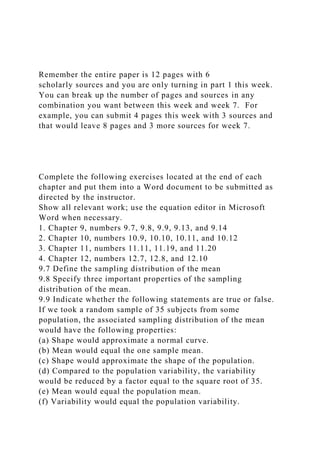 Remember the entire paper is 12 pages with 6
scholarly sources and you are only turning in part 1 this week.
You can break up the number of pages and sources in any
combination you want between this week and week 7. For
example, you can submit 4 pages this week with 3 sources and
that would leave 8 pages and 3 more sources for week 7.
Complete the following exercises located at the end of each
chapter and put them into a Word document to be submitted as
directed by the instructor.
Show all relevant work; use the equation editor in Microsoft
Word when necessary.
1. Chapter 9, numbers 9.7, 9.8, 9.9, 9.13, and 9.14
2. Chapter 10, numbers 10.9, 10.10, 10.11, and 10.12
3. Chapter 11, numbers 11.11, 11.19, and 11.20
4. Chapter 12, numbers 12.7, 12.8, and 12.10
9.7 Define the sampling distribution of the mean
9.8 Specify three important properties of the sampling
distribution of the mean.
9.9 Indicate whether the following statements are true or false.
If we took a random sample of 35 subjects from some
population, the associated sampling distribution of the mean
would have the following properties:
(a) Shape would approximate a normal curve.
(b) Mean would equal the one sample mean.
(c) Shape would approximate the shape of the population.
(d) Compared to the population variability, the variability
would be reduced by a factor equal to the square root of 35.
(e) Mean would equal the population mean.
(f) Variability would equal the population variability.
 