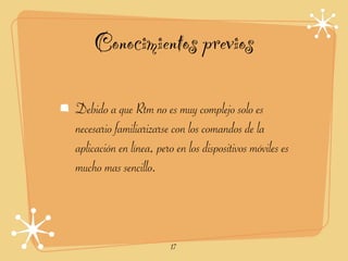 Conocimientos previos

Debido a que Rtm no es muy complejo solo es
necesario familiarizarse con los comandos de la
aplicación en línea, pero en los dispositivos móviles es
mucho mas sencillo.



                         17
 