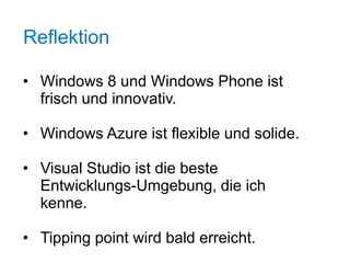 Reflektion

• Windows 8 und Windows Phone ist
  frisch und innovativ.

• Windows Azure ist flexible und solide.

• Visual Studio ist die beste
  Entwicklungs-Umgebung, die ich
  kenne.

• Tipping point wird bald erreicht.
 