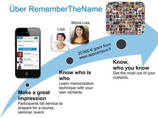 Über RememberTheName
                                    Mona Lisa
                             Lisa




                                                    Know,
                                                    who you know
                              Know who is           Get the most out of your
                              who                   contacts.
                              Learn memorization
                              technique with your
     Make a great             own contacts.
 .   impression
     Participants list service to
     prepare for a course,
     seminar, event.
 
