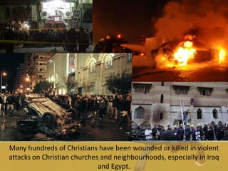 Many hundreds of Christians have been wounded or killed in violent
attacks on Christian churches and neighbourhoods, especially in Iraq
and Egypt.
 