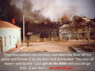 They have walked into services, and taken the Bible off the
pulpit and thrown it by the door and demanded: “You may all
leave – one by one – just spit on the Bible and you can go
free. If you don’t – we will kill you!”
 