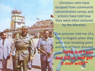 Christians who have
escaped from communist
concentration camps and
prisons have told how
they were often tortured
by the Marxists.
One prisoner told me of a
time in Angola when they
were near breaking point
and one of them shouted
out: “Why don’t you
just kill us, and get
it over with?”
 