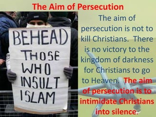 The Aim of Persecution
The aim of
persecution is not to
kill Christians. There
is no victory to the
kingdom of darkness
for Christians to go
to Heaven. The aim
of persecution is to
intimidate Christians
into silence.
 