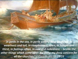 in perils in the sea, in perils among false brethren; in
weariness and toil, in sleeplessness often, in hunger and
thirst, in fastings often, in cold and nakedness – beside the
other things which come upon me daily: my deep concern for
all the churches.” 2 Corinthians 11:23-28
 