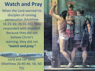 Watch and Pray
When the Lord warned his
disciples of coming
persecution (Matthew
16:21-16; 26:31-35), they
responded with disbelief.
Because they did not
believe Christ’s warning,
they did not “watch and
pray.”
As a result, they denied the
Lord and ran away
(Matthew 26:40-46; 56; 60-
75).
 