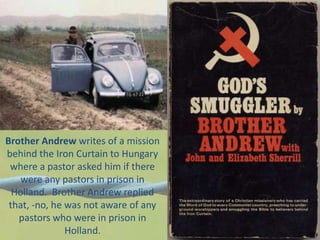 Brother Andrew writes of a mission
behind the Iron Curtain to Hungary
where a pastor asked him if there
were any pastors in prison in
Holland. Brother Andrew replied
that, -no, he was not aware of any
pastors who were in prison in
Holland.
 