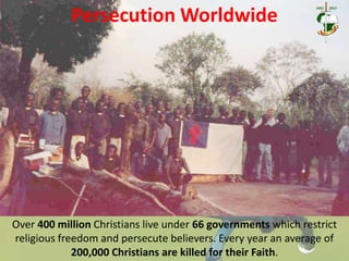 Persecution Worldwide
Over 400 million Christians live under 66 governments which restrict
religious freedom and persecute believers. Every year an average of
200,000 Christians are killed for their Faith.
 