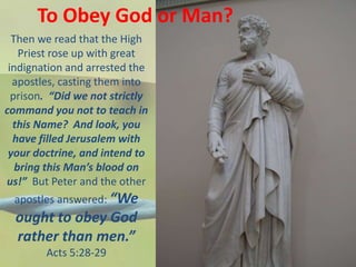 To Obey God or Man?
Then we read that the High
Priest rose up with great
indignation and arrested the
apostles, casting them into
prison. “Did we not strictly
command you not to teach in
this Name? And look, you
have filled Jerusalem with
your doctrine, and intend to
bring this Man’s blood on
us!” But Peter and the other
apostles answered: “We
ought to obey God
rather than men.”
Acts 5:28-29
 