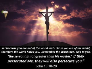 Yet because you are not of the world, but I chose you out of the world,
therefore the world hates you. Remember the Word that I said to you,
‘the servant is not greater than his master.’ If they
persecuted Me, they will also persecute you.”
John 15:18-20
 