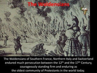 The Waldensians
The Waldensians of Southern France, Northern Italy and Switzerland
endured much persecution between the 12th and the 17th Century,
courageously standing firm and enduring as
the oldest community of Protestants in the world today.
 