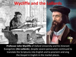 Wycliffe and the Lollards
Professor John Wycliffe of Oxford University and his itinerant
Evangelists (the Lollards), despite severe persecution continued to
translate the Scriptures into English and to proclaim and sing
the Gospel in English in the market places.
 