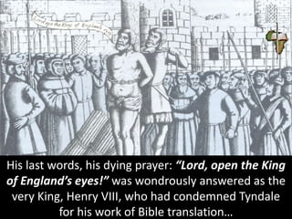 His last words, his dying prayer: “Lord, open the King
of England’s eyes!” was wondrously answered as the
very King, Henry VIII, who had condemned Tyndale
for his work of Bible translation…
 