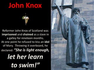 John Knox
Reformer John Knox of Scotland was
imprisoned and chained as a slave in
a galley for nineteen months.
At one point he refused to kiss an idol
of Mary. Throwing it overboard, he
declared: “She is light enough,
let her learn
to swim!”
 