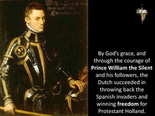 By God’s grace, and
through the courage of
Prince William the Silent
and his followers, the
Dutch succeeded in
throwing back the
Spanish invaders and
winning freedom for
Protestant Holland.
 