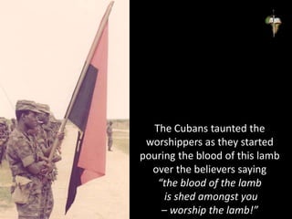 The Cubans taunted the
worshippers as they started
pouring the blood of this lamb
over the believers saying
“the blood of the lamb
is shed amongst you
– worship the lamb!”
 