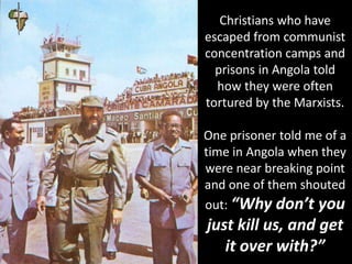 Christians who have
escaped from communist
concentration camps and
prisons in Angola told
how they were often
tortured by the Marxists.
One prisoner told me of a
time in Angola when they
were near breaking point
and one of them shouted
out: “Why don’t you
just kill us, and get
it over with?”
 