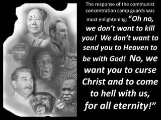 The response of the communist
concentration camp guards was
most enlightening: “Oh no,
we don’t want to kill
you! We don’t want to
send you to Heaven to
be with God! No, we
want you to curse
Christ and to come
to hell with us,
for all eternity!”
 