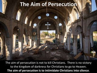 The Aim of Persecution
The aim of persecution is not to kill Christians. There is no victory
to the kingdom of darkness for Christians to go to Heaven.
The aim of persecution is to intimidate Christians into silence.
 
