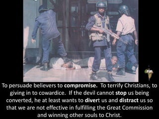 To persuade believers to compromise. To terrify Christians, to
giving in to cowardice. If the devil cannot stop us being
converted, he at least wants to divert us and distract us so
that we are not effective in fulfilling the Great Commission
and winning other souls to Christ.
 