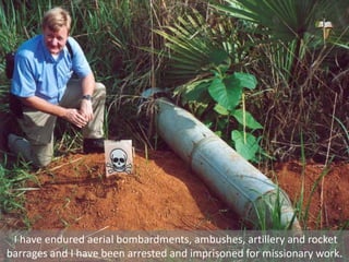 I have endured aerial bombardments, ambushes, artillery and rocket
barrages and I have been arrested and imprisoned for missionary work.
 