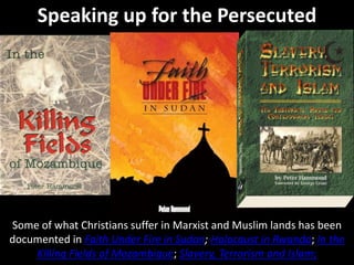 Speaking up for the Persecuted
Some of what Christians suffer in Marxist and Muslim lands has been
documented in Faith Under Fire in Sudan; Holocaust in Rwanda; In the
Killing Fields of Mozambique; Slavery, Terrorism and Islam;
 