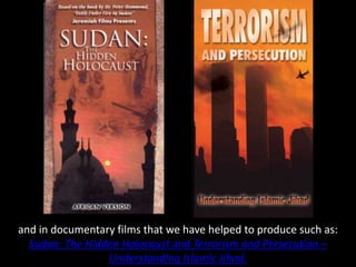 and in documentary films that we have helped to produce such as:
Sudan: The Hidden Holocaust and Terrorism and Persecution –
Understanding Islamic Jihad.
 