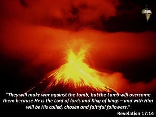 “They will make war against the Lamb, but the Lamb will overcome
them because He is the Lord of lords and King of kings – and with Him
will be His called, chosen and faithful followers.”
Revelation 17:14
 