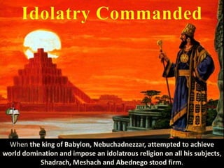 When the king of Babylon, Nebuchadnezzar, attempted to achieve
world domination and impose an idolatrous religion on all his subjects,
Shadrach, Meshach and Abednego stood firm.
 