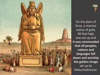 On the plain of
Dura, a massive
statue of gold,
90 feet high,
was set up and
it was commanded
that all peoples,
nations and
languages fall
down and worship
the golden image
set up by
Nebuchadnezzar.
 