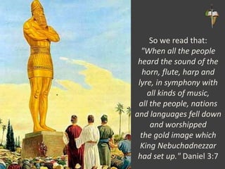 So we read that:
"When all the people
heard the sound of the
horn, flute, harp and
lyre, in symphony with
all kinds of music,
all the people, nations
and languages fell down
and worshipped
the gold image which
King Nebuchadnezzar
had set up." Daniel 3:7
 