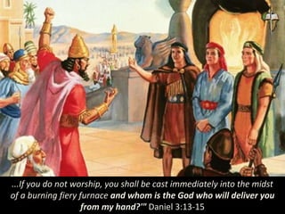 ...If you do not worship, you shall be cast immediately into the midst
of a burning fiery furnace and whom is the God who will deliver you
from my hand?'" Daniel 3:13-15
 