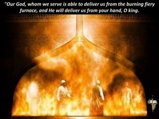 "Our God, whom we serve is able to deliver us from the burning fiery
furnace, and He will deliver us from your hand, O king.
 