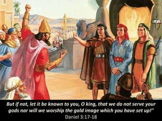 But if not, let it be known to you, O king, that we do not serve your
gods nor will we worship the gold image which you have set up!"
Daniel 3:17-18
 