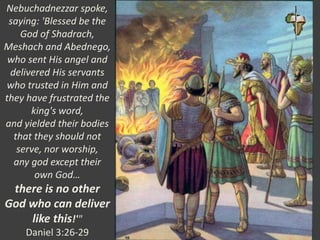 Nebuchadnezzar spoke,
saying: 'Blessed be the
God of Shadrach,
Meshach and Abednego,
who sent His angel and
delivered His servants
who trusted in Him and
they have frustrated the
king's word,
and yielded their bodies
that they should not
serve, nor worship,
any god except their
own God…
there is no other
God who can deliver
like this!'"
Daniel 3:26-29
 