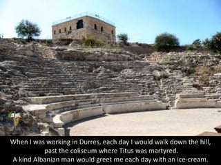 When I was working in Durres, each day I would walk down the hill,
past the coliseum where Titus was martyred.
A kind Albanian man would greet me each day with an ice-cream.
 