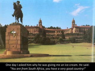 One day I asked him why he was giving me an ice-cream. He said:
"You are from South Africa, you have a very good country!"
 