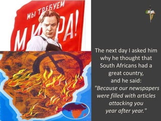 The next day I asked him
why he thought that
South Africans had a
great country,
and he said:
"Because our newspapers
were filled with articles
attacking you
year after year."
 