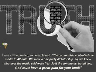 I was a little puzzled, so he explained: "The communists controlled the
media in Albania. We were a one party dictatorship. So, we knew
whatever the media said were lies. So if the communist hated you,
God must have a great plan for your land!"
 