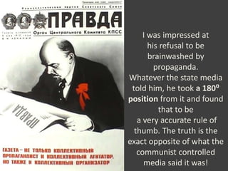 I was impressed at
his refusal to be
brainwashed by
propaganda.
Whatever the state media
told him, he took a 180⁰
position from it and found
that to be
a very accurate rule of
thumb. The truth is the
exact opposite of what the
communist controlled
media said it was!
 