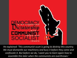 He explained: 'This communist scum is going to destroy this country.
We must dismantle our machinery and bury it before they come and
confiscate it. But before we do, I want you to learn again how to
assemble this later when the communists are overthrown.'
 