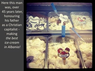 Here this man
was, over
45 years later,
honouring
his father
as a Christian
capitalist -
making
the best
ice-cream
in Albania!
 