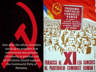 One after the other, ministers
stood up to proclaim that
communism was actually
Christianity in practise and
all Christians should support
the Communist Party of
Romania.
 