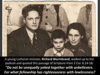 A young Lutheran minister, Richard Wurmbrand, walked up to the
podium and quoted this passage of Scripture from 2 Cor. 6:14-18:
"Do not be unequally yoked together with unbelievers.
For what fellowship has righteousness with lawlessness?
 